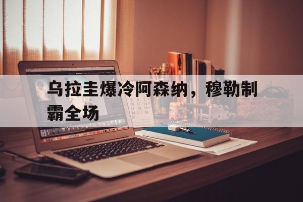 开云体育app-乌拉圭爆冷阿森纳,穆勒制霸全场的简单介绍